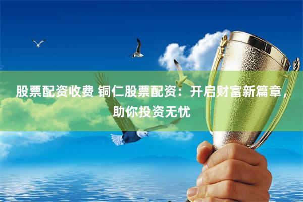 股票配资收费 铜仁股票配资：开启财富新篇章，助你投资无忧