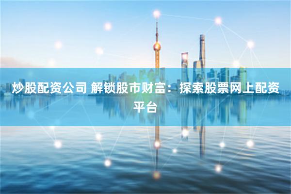 炒股配资公司 解锁股市财富：探索股票网上配资平台